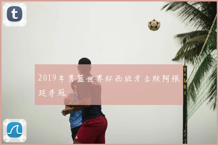 2019年男篮世界杯西班牙击败阿根廷夺冠
