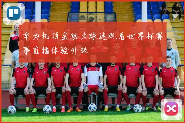 华为机顶盒助力球迷观看世界杯赛事直播体验升级