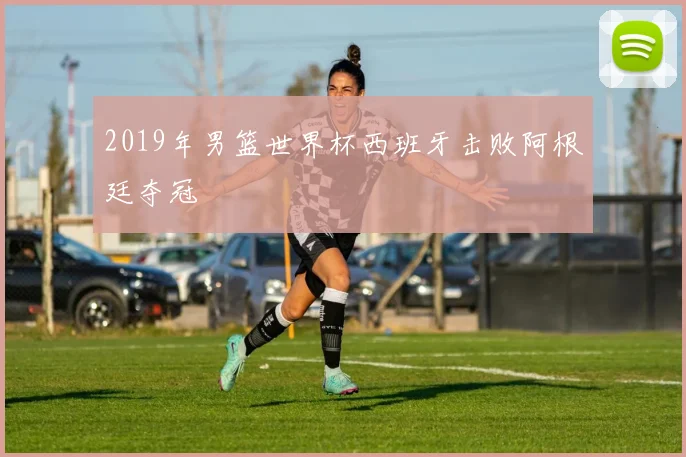 2019年男篮世界杯西班牙击败阿根廷夺冠