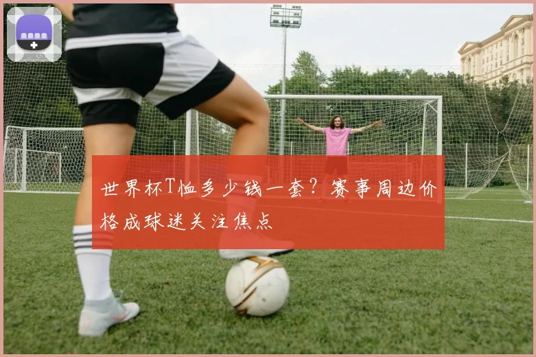 世界杯T恤多少钱一套？赛事周边价格成球迷关注焦点