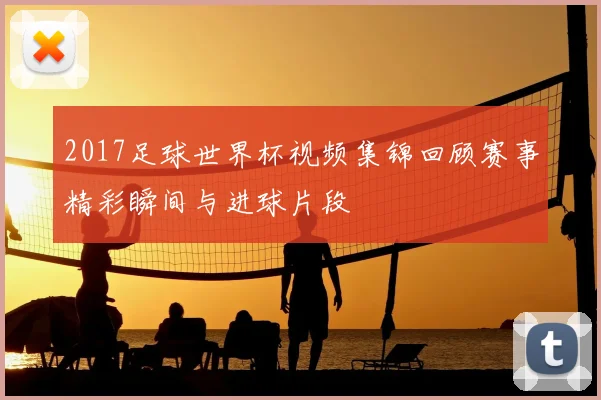 2017足球世界杯视频集锦回顾赛事精彩瞬间与进球片段