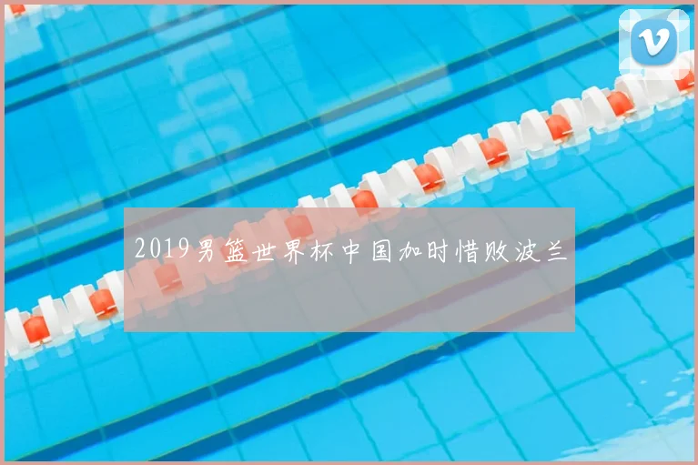 2019男篮世界杯中国加时惜败波兰