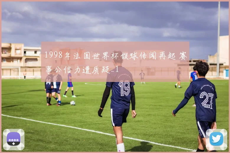 1998年法国世界杯假球传闻再起 赛事公信力遭质疑_1